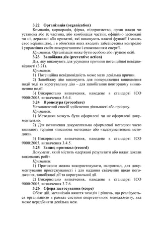 3.22 Організація (organization)
Компанія, корпорація, фірма, підприємство, орган влади чи
установа або їх частина, або комбінація частин, офіційно засновані
чи ні, державні або приватні, які виконують власні функції і мають
своє керівництво, і в обов'язки яких входить забезпечення контролю
і управління своїм використанням і споживанням енергії.
Примітка: Організація може бути особою або групою осіб.
3.23 Запобіжна дія (preventive action)
Дія, яку виконують для усунення причини потенційної невідпо-
відності (3.21).
Примітки:
1) Потенційна невідповідність може мати декілька причин.
2) Запобіжну дію виконують для попередження виникнення
події тоді як корегувальну дію – для запобігання повторному виник-
ненню події.
3) Використано визначення, наведене в стандарті ІСО
9000:2005, визначення 3.6.4.
3.24 Процедура (procedure)
Установлений спосіб здійснення діяльності або процесу.
Примітки:
1) Методики можуть бути оформлені чи не оформлені доку-
ментально.
2) Для позначення документально оформленої методики часто
вживають терміни «письмова методика» або «задокументована мето-
дика».
3) Використано визначення, наведене в стандарті ІСО
9000:2005, визначення 3.4.5.
3.25 Запис; протокол (record)
Документ, який містить одержані результати або надає докази
виконаних робіт
Примітки:
1) Протоколи можна використовувати, наприклад, для доку-
ментування простежуваності і для надання свідчення щодо пого-
дження, запобіжної дії та коригувальної дії.
2) Використано визначення, наведене в стандарті ІСО
9000:2005, визначення 3.7.6.
3.26 Сфера застосування (scope)
Обсяг дій, механізмів вжиття заходів і рішень, що реалізують-
ся організацією в рамках системи енергетичного менеджменту, яка
може передбачати декілька меж.
 