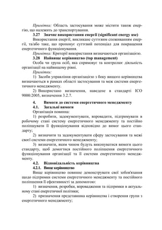 Примітка: Область застосування може містити також енер-
гію, що належить до транспортування.
3.27 Значне використання енергії (significant energy use)
Використання енергії, викликане суттєвим споживанням енер-
гії, та/або таке, що пропонує суттєвий потенціал для покращення
енергетичного функціонування.
Примітка: Критерії використання визначаються організацією.
3.28 Найвище керівництво (top management)
Особа чи група осіб, яка спрямовує та контролює діяльність
організації на найвищому рівні.
Примітки:
1) Засоби управління організацією з боку вищого керівництва
визначаються в рамках області застосування та меж системи енерге-
тичного менеджменту.
2) Використано визначення, наведене в стандарті ІСО
9000:2005, визначення 3.2.7.
4. Вимоги до системи енергетичного менеджменту
4.1. Загальні вимоги
Організація повинна:
1) розробити, задокументувати, впровадити, підтримувати в
робочому стані систему енергетичного менеджменту та постійно
поліпшувати її функціонування відповідно до вимог цього стан-
дарту;
2) визначити та задокументувати сферу застосування та межі
своєї системи енергетичного менеджменту;
3) визначити, яким чином будуть виконуватися вимоги цього
стандарту, щоб домогтися постійного поліпшення енергетичного
функціонування організації та її системи енергетичного менедж-
менту.
4.2. Відповідальність керівництва
4.2.1. Вищекерівництво
Вище керівництво повинне демонструвати свої зобов'язання
щодо підтримки системи енергетичного менеджменту та постійного
поліпшення її ефективності за допомогою:
1) визначення, розробки, впровадження та підтримки в актуаль-
ному стані енергетичної політики;
2) призначення представника керівництва і створення групи з
енергетичного менеджменту;
 