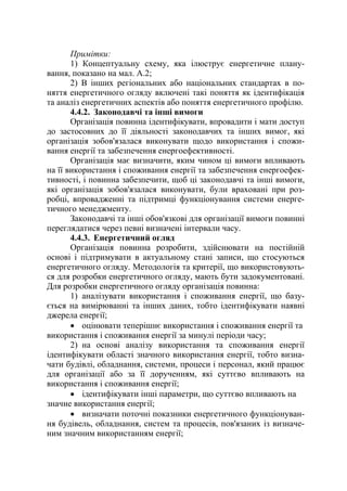 Примітки:
1) Концептуальну схему, яка ілюструє енергетичне плану-
вання, показано на мал. А.2;
2) В інших регіональних або національних стандартах в по-
няття енергетичного огляду включені такі поняття як ідентифікація
та аналіз енергетичних аспектів або поняття енергетичного профілю.
4.4.2. Законодавчі та інші вимоги
Організація повинна ідентифікувати, впровадити і мати доступ
до застосовних до її діяльності законодавчих та інших вимог, які
організація зобов'язалася виконувати щодо використання і спожи-
вання енергії та забезпечення енергоефективності.
Організація має визначити, яким чином ці вимоги впливають
на її використання і споживання енергії та забезпечення енергоефек-
тивності, і повинна забезпечити, щоб ці законодавчі та інші вимоги,
які організація зобов'язалася виконувати, були враховані при роз-
робці, впровадженні та підтримці функціонування системи енерге-
тичного менеджменту.
Законодавчі та інші обов'язкові для організації вимоги повинні
переглядатися через певні визначені інтервали часу.
4.4.3. Енергетичний огляд
Організація повинна розробити, здійснювати на постійній
основі і підтримувати в актуальному стані записи, що стосуються
енергетичного огляду. Методологія та критерії, що використовують-
ся для розробки енергетичного огляду, мають бути задокументовані.
Для розробки енергетичного огляду організація повинна:
1) аналізувати використання і споживання енергії, що базу-
ється на вимірюванні та інших даних, тобто ідентифікувати наявні
джерела енергії;
• оцінювати теперішнє використання і споживання енергії та
використання і споживання енергії за минулі періоди часу;
2) на основі аналізу використання та споживання енергії
ідентифікувати області значного використання енергії, тобто визна-
чати будівлі, обладнання, системи, процеси і персонал, який працює
для організації або за її дорученням, які суттєво впливають на
використання і споживання енергії;
• ідентифікувати інші параметри, що суттєво впливають на
значне використання енергії;
• визначати поточні показники енергетичного функціонуван-
ня будівель, обладнання, систем та процесів, пов'язаних із визначе-
ним значним використанням енергії;
 
