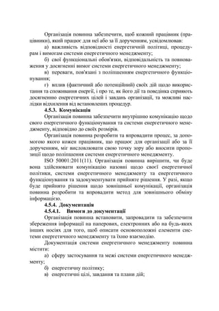 Організація повинна забезпечити, щоб кожний працівник (пра-
цівники), який працює для неї або за її дорученням, усвідомлював:
а) важливість відповідності енергетичній політиці, процеду-
рам і вимогам системи енергетичного менеджменту;
б) свої функціональні обов'язки, відповідальність та повнова-
ження у досягненні вимог системи енергетичного менеджменту;
в) переваги, пов'язані з поліпшенням енергетичного функціо-
нування;
г) вплив (фактичний або потенційний) своїх дій щодо викорис-
тання та споживання енергії, і про те, як його дії та поведінка сприяють
досягненню енергетичних цілей і завдань організації, та можливі нас-
лідки відхилення від встановлених процедур.
4.5.3. Комунікація
Організація повинна забезпечити внутрішню комунікацію щодо
свого енергетичного функціонування та системи енергетичного мене-
джменту, відповідно до своїх розмірів.
Організація повинна розробити та впровадити процес, за допо-
могою якого кожен працівник, що працює для організації або за її
дорученням, міг висловлювати свою точку зору або вносити пропо-
зиції щодо поліпшення системи енергетичного менеджменту.
ISO 50001:2011(11). Організація повинна вирішити, чи буде
вона здійснювати комунікацію назовні щодо своєї енергетичної
політики, системи енергетичного менеджменту та енергетичного
функціонування та задокументувати прийняте рішення. У разі, якщо
буде прийнято рішення щодо зовнішньої комунікації, організація
повинна розробити та впровадити метод для зовнішнього обміну
інформацією.
4.5.4. Документація
4.5.4.1. Вимоги до документації
Організація повинна встановити, запровадити та забезпечити
збереження інформації на паперових, електронних або на будь-яких
інших носіях для того, щоб описати основоположні елементи сис-
теми енергетичного менеджменту та їхню взаємодію.
Документація системи енергетичного менеджменту повинна
містити:
а) сферу застосування та межі системи енергетичного менедж-
менту;
б) енергетичну політику;
в) енергетичні цілі, завдання та плани дій;
 