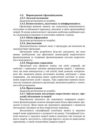 А.5. Впровадження і функціонування
А.5.1. Загальні положення
Додаткові роз'яснення не потрібні.
А.5.2. Компетентність, підготовка та поінформованість
Організація визначає вимоги, що стосуються компетентності,
підготовки та обізнаності персоналу, виходячи зі своїх організаційних
потреб. В основі компетентності закладена необхідна комбінація осві-
ти, (додаткового) навчання та підготовки, навичок і досвіду.
А.5.3. Обмін інформацією
Додаткові роз'яснення не потрібні.
А.5.4. Документація
Документуватись повинні лише ті процедури, які визначені як
документовані процедури.
Організація може розробляти будь-які документи, які вона
вважає необхідними для ефективної демонстрації енергетичного
функціонування та підтримки функціонування системи енергетич-
ного менеджменту.
А.5.5. Оперативне управління
Організації слід провести оцінку тих своїх операцій, які
пов'язані з виявленим значним використанням енергії, і перекона-
тися, що вони виконуються у той спосіб, який дозволяє контролю-
вати або знижувати рівень негативних впливів, пов'язаних з цими
операціями, для виконання вимог енергетичної політики та досяг-
нення енергетичних цілей і завдань. Таке управління повинно вклю-
чати всі елементи діяльності організації, включаючи роботи з техніч-
ного обслуговування.
А.5.6. Проектування
Додаткові роз'яснення не потрібні.
А.5.7. Забезпечення постачання енергетичних послуг, про-
дукції, обладнання та енергії
Закупівельна діяльність дає можливість покращити енерге-
тичне функціонування шляхом використання більш ефективних про-
дуктів та послуг. Вона також дає можливість працювати з ланцюгом
постачання і впливати на його енергетичну поведінку.
Застосовність специфікацій (технічних вимог) із закупівлі
енергії може відрізнятися в залежності від ринку. Специфікації (тех-
нічні вимоги) із закупівлі енергії можуть включати такі складові як
якість енергії, доступність, структура вартості, вплив на навколишнє
середовище, а також поновлювані джерела енергії.
 
