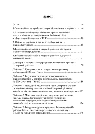 ЗМІСТ
Вступ......................................................................................................... 4
1. Загальний огляд проблем з енергозбереженням в Україні............ 6
2. Методика моніторингу діяльності органів виконавчої
влади та місцевого самоврядування Львівської області
у сфері енергозбереження в ЖКГ ........................................................ 12
3. Оцінка та аналіз програм з енергозбереження та
енергоефективності ............................................................................... 15
4. Інформація про заходи з енергозбереження від органів
місцевого самоврядування.................................................................... 27
5. Інформація про заходи з енергозбереження від органів
виконавчої влади ................................................................................... 41
6. Алгоритм та механізми формування регіональної програми
з енергозбереження .............................................................................. 58
Додаток 1. Програми сталого енергетичного розвитку
м. Львова до 2020 року (Витяг)............................................................ 73
Додаток 2. Галузева програма енергоефективності та
енергозбереження у житлово-комунальному господарстві
на 2010-2014 роки (Витяг) ................................................................... 89
Додаток 3. Методичні рекомендації щодо створення системи
економічного стимулювання реалізації енергозберігаючих
заходів на підприємствах житлово-комунального господарства.... 109
Додаток 4. Методика розроблення галузевих, регіональних
програм енергоефективності та програм зменшення
споживання енергоресурсів бюджетними установами
шляхом їх раціонального використання............................................ 136
Додаток 5. Energy management systems – Requirements with
guidance for use Системи енергетичного менеджменту –
Вимоги та порадник з впровадження................................................. 146
 