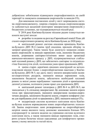 добровільне зобов'язання підвищувати енергоефективність на своїй
території та знижувати споживання енергоносіїв та викидів СО2.
Для виконання поставлених цілей у місті запроваджена систе-
ма енергоменеджементу, зокрема створена посада енергоменеджера
та здійснюється щоденний моніторинг використання енергоносіїв у
бюджетних установах, що підпорядковуються міській раді.
У 2014 році Кам'янка-Бузькою міською радою планується ви-
конати наступні заходи:
• розробка та подання на розгляд Європейської комісії План дій
сталого енергетичного розвитку міста Кам'янка-Бузька до 2020 року;
• капітальний ремонт системи опалення приміщень Кам'ян-
ка-Бузького ДНЗ № 4 (заміна труб опалення, приладів обігріву та
запірної арматури). Таким чином буде досягнуто зниження спожи-
вання енергоносіїв та викидів парникових газів, економію бюджетних
коштів, дотримання санітарно-гігієнічних вимог щодо організації
навчально-виховного процесу у ДНЗ, підтримуватиметься стабіль-
ний тепловий режим у ДНЗ, що забезпечить санітарне та епідеміоло-
гічне благополуччя дітей, поліпшення умов праці працівників ДНЗ;
• заміна старих дерев'яних віконних конструкцій на метало-
пластикові віконні блоки з енергозберігаючими пакетами у Кам'ян-
ка-Бузькому ДНЗ № 5, що дасть змогу знизити використання палив-
но-енергетичних ресурсів, зменшити викиди парникових газів,
зекономити бюджетні кошти, забезпечити необхідний тепловий
режим та якісні умови перебування і навчання дітей в приміщеннях
дитячої установи, поліпшити умови праці для працівників ДНЗ;
• капітальний ремонт теплотраси у ДНЗ № 4 та ДНЗ № 5, що
знаходиться у їх спільному використанні. Це допоможе знизити втрати
тепла при транспортуванні, зменшити використання паливно-енерге-
тичних ресурсів, зекономити бюджетні кошти, створити комфортні умо-
ви для перебування дітей та працівників у ДНЗ, зменшити викиди СО2;
• модернізація системи вуличного освітлення міста Кам'ян-
ка-Бузька шляхом впровадження нових енергозберігаючих техноло-
гій. Заміна енергоємних ламп розжарювання на енергозберігаючі
натрієві лампи високого тиску допоможе зекономити близько 30%
електроенергії та знизити видатки на утримання системи вуличного
освітлення міста, а також зменшити викиди парникових газів, ство-
рити сучасне безпечне міське середовище для комфортного прожи-
вання у ньому жителів та гостей міста.
 