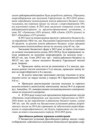 цькою райдержадміністрацією було розроблено районну «Програму
енергозбереження для населення Городоччини на 2013-2016 роки»,
якою передбачено відшкодування коштів районного бюджету пози-
чальникам, які отримали кредит на заходи з енергозбереження 10%
від відсоткової ставки. В 2013 році заключено генеральні угоди між
райдержадміністрацією та кредитно-фінансовими установами, а
саме: КС «Львівська» (30% річних), АКБ «Львів» (24,9% річних) та
ВАТ «Ощадбанк» (25% річних).
В 2013 році на відшкодування кредитів з районного бюджету бу-
ло передбачено 100,0 тис. грн. Населенням Городоччини було отримано
58 кредитів, за рахунок коштів районного бюджету згідно програми
відшкодовано компенсаційних виплат на загальну суму 68 тис. грн.
Закладами бюджетної сфери в 2013 році за період підготовки
до початку опалювального сезону 2013-2014 р. були впроваджені за-
ходи направлені на економію енергоресурсів, на загальну суму –
801,07 тис. грн. З них 259,5 тис. грн – кошти районного бюджету та
505,57 тис. грн – кошти місцевого бюджету Городоцької міської
ради. Зокрема:
• Проведено заміну котлів на економніші в 2-х школах, про-
ведено ремонт систем опалення в 5-ти школах, проведено заміну ві-
кон на енергозберігаючі в 4-х школах;
• За кошти інвестора змонтовано систему опалення та вста-
новлено котел на тверде паливо у корпусі № 2 Братковицької ЗОШ
І-ІІ ст.;
• Проведено реконструкцію системи опалення та гарячого
водопостачання в дошкільному навчальному закладі № 4 за адресою
вул. Авіаційна, 34 з використанням теплоакомулюючого електроопа-
лення по технології електропік;
• В 2014 році планується продовження впровадження заходів
«Програми енергозбереження для населення Городоччини на 2013-
2016 роки» на які передбачено в районному бюджеті кошти, сумою
100 тис. грн. На даний час бюджетними установами району розроб-
ляються заходи на 2014 рік спрямовані на забезпечення енергозбере-
ження та енергоефективності, які будуть впроваджені під час підго-
товки до нового опалювального періоду 2014-2015 років.
Дрогобицька районна державна адміністрація
У бюджетних установах Дрогобицького району заходи з енер-
гозбереження здійснюються відповідно Комплексної програми енер-
 
