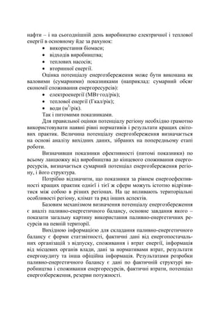 нафти – і на сьогоднішній день виробництво електричної і теплової
енергії в основному йде за рахунок:
• використання біомаси;
• відходів виробництва;
• теплових насосів;
• вторинної енергії.
Оцінка потенціалу енергозбереження може бути виконана як
валовими (сумарними) показниками (наприклад: сумарний обсяг
економії споживання енергоресурсів):
• електроенергії (МВт·год/рік);
• теплової енергії (Гкал/рік);
• води (м3
/рік).
Так і питомими показниками.
Для правильної оцінки потенціалу регіону необхідно грамотно
використовувати наявні рівні нормативів і результати кращих світо-
вих практик. Величина потенціалу енергозбереження визначається
на основі аналізу вихідних даних, зібраних на попередньому етапі
роботи.
Визначивши показники ефективності (питомі показники) по
всьому ланцюжку від виробництва до кінцевого споживання енерго-
ресурсів, визначається сумарний потенціал енергозбереження регіо-
ну, і його структура.
Потрібно відзначити, що показники за рівнем енергоефектив-
ності кращих практик однієї і тієї ж сфери можуть істотно відрізня-
тися між собою в різних регіонах. На це впливають територіальні
особливості регіону, клімат та ряд інших аспектів.
Базовим механізмом визначення потенціалу енергозбереження
є аналіз паливно-енергетичного балансу, основне завдання якого –
показати загальну картину використання паливно-енергетичних ре-
сурсів на певній території.
Вихідною інформацією для складання паливно-енергетичного
балансу є форми статзвітності, фактичні дані від енергопостачаль-
них організацій з відпуску, споживання і втрат енергії, інформація
від місцевих органів влади, дані за нормативами втрат, результати
енергоаудиту та інша офіційна інформація. Результатами розробки
паливно-енергетичного балансу є дані по фактичній структурі ви-
робництва і споживання енергоресурсів, фактичні втрати, потенціал
енергозбереження, резерви потужності.
 