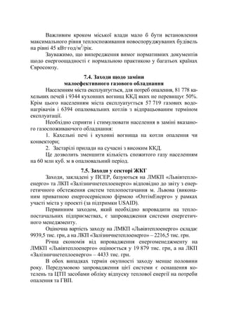 Важливим кроком міської влади мало б бути встановлення
максимального рівня теплоспоживання новоспоруджуваних будівель
на рівні 45 кВт·год/м2
/рік.
Зауважимо, що випередження вимог нормативних документів
щодо енергоощадності є нормальною практикою у багатьох країнах
Євросоюзу.
7.4. Заходи щодо заміни
малоефективного газового обладнання
Населенням міста експлуатується, для потреб опалення, 81 778 ка-
хельних печей і 9344 кухонних вогнищ ККД яких не перевищує 50%.
Крім цього населенням міста експлуатується 57 719 газових водо-
нагрівачів і 6394 опалювальних котлів з відпрацьованим терміном
експлуатації.
Необхідно сприяти і стимулювати населення в заміні вказано-
го газоспоживаючого обладнання:
1. Кахельні печі і кухонні вогнища на котли опалення чи
конвектори;
2. Застарілі прилади на сучасні з високим ККД.
Це дозволить зменшити кількість спожитого газу населенням
на 60 млн куб. м в опалювальний період.
7.5. Заходи у секторі ЖКГ
Заходи, закладені у ПСЕР, базуються на ЛМКП «Львівтепло-
енерго» та ЛКП «Залізничнетеплоенерго» відповідно до звіту з енер-
гетичного обстеження систем теплопостачання м. Львова (викона-
ним приватною енергосервісною фірмою «ОптімЕнерго» у рамках
участі міста у проекті (за підтримки USAID).
Первинним заходом, який необхідно впровадити на тепло-
постачальних підприємствах, є запровадження системи енергетич-
ного менеджменту.
Оціночна вартість заходу на ЛМКП «Львівтеплоенерго» складає
9939,5 тис. грн, а на ЛКП «Залізничнетеплоенерго» – 2216,5 тис. грн.
Річна економія від впровадження енергоменеджменту на
ЛМКП «Львівтеплоенерго» оцінюється у 19 879 тис. грн, а на ЛКП
«Залізничнетеплоенерго» – 4433 тис. грн.
В обох випадках термін окупності заходу менше половини
року. Передумовою запровадження цієї системи є оснащення ко-
телень та ЦТП засобами обліку відпуску теплової енергії на потреби
опалення та ГВП.
 
