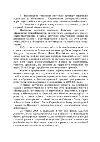 8. Забезпечення утримання життєвого простору мешканців
відповідно до вітчизняних і Європейських санітарно-гігієнічних
норм і нормативів при використанні енергоефективного обладнання;
9. Сприяння створенню конкурентного середовища у сфері
енергозберігаючої діяльності в галузі.
Важливим напрямом виконання Галузевої програми є
міжнародне співробітництво, використання міжнародного досвіду
енергоефективності. З метою залучення інвестиційних коштів на
реалізацію заходів з енергозбереження в галузі має бути активі-
зована робота з міжнародними інституціями та зарубіжними інвес-
торами.
Робота по налагодженню зв'язків із спорідненими міністер-
ствами та відомствами близького і далекого зарубіжжя (зокрема Росія,
Білорусь, Німеччина, Польща, Данія, Швеція) має виконуватися з
метою пошуку надійних партнерів і новітніх технологій, в тому числі
через щорічні міжнародні конгреси та виставки, які організовує або в
яких бере участь Мінжитлокомунгосп України та підприємства,
установи, організації, що належать до сфери його управління. На
період 2010-2014 рр. передбачено виконання низки проектів.
Одним з пріоритетних завдань реформування житлово-кому-
нального господарства є залучення вітчизняних та іноземних інвес-
тицій в галузь та формування сприятливого інвестиційного клімату,
що відображено в Загальнодержавній програмі реформування і
розвитку житлово-комунального господарства на 2009-2014 роки.
З метою залучення інвестиційних проектів на реалізацію
заходів з енергозбереження в галузі має бути продовжена робота з
міжнародними інституціями та зарубіжними інвесторами, в першу
чергу з Міжнародним та Європейським банками реконструкції та
розвитку, а також робота з вдосконалення нормативної бази по
залученню міжнародної технічної допомоги Світового банку, Євро-
пейського інвестиційного банку, Європейського банку реконструкції
та розвитку, Північного інвестиційного банку, вдосконалення тариф-
ної політики.
26 травня 2008 р. підписано Угоду про позику (Проект
розвитку міської інфраструктури) між Україною та Міжнародним
банком реконструкції та розвитку, що забезпечує нові, більш вигідні
кредитні умови в залученні міжнародної фінансової допомоги на
реалізацію енергозберігаючих проектів з розвитку та модернізації
систем водопостачання та водовідведення.
 