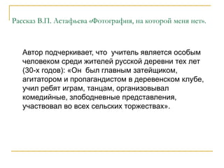 Рассказ В.П. Астафьева «Фотография, на которой меня нет».
Автор подчеркивает, что учитель является особым
человеком среди жителей русской деревни тех лет
(30-х годов): «Он был главным затейщиком,
агитатором и пропагандистом в деревенском клубе,
учил ребят играм, танцам, организовывал
комедийные, злободневные представления,
участвовал во всех сельских торжествах».
 