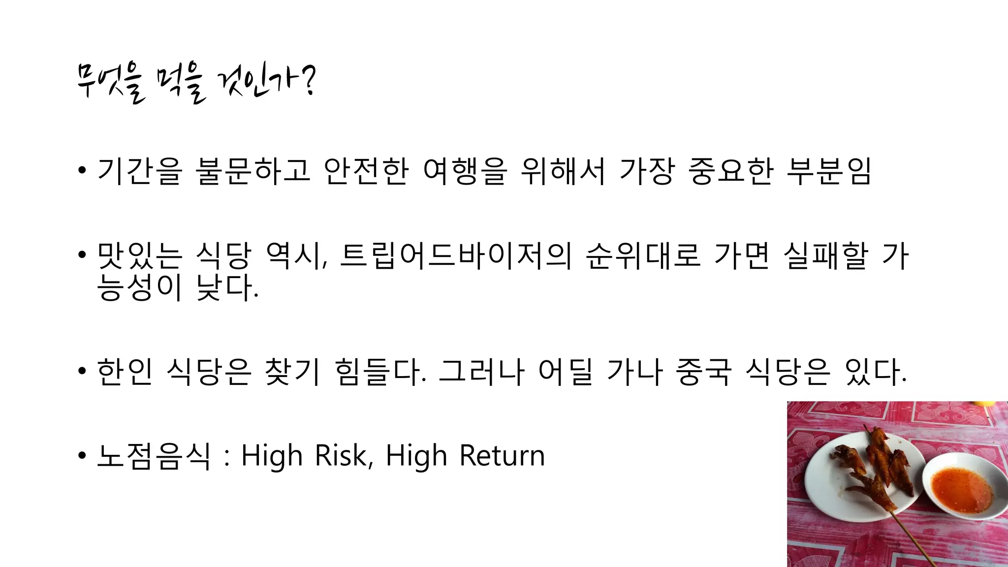 • 기간을 불문하고 안전한 여행을 위해서 가장 중요한 부분임
• 맛있는 식당 역시, 트립어드바이저의 순위대로 가면 실패할 가
능성이 낮다.
• 한인 식당은 찾기 힘들다. 그러나 어딜 가나 중국 식당은 있다.
• 노점음식 : High Risk, High Return
 