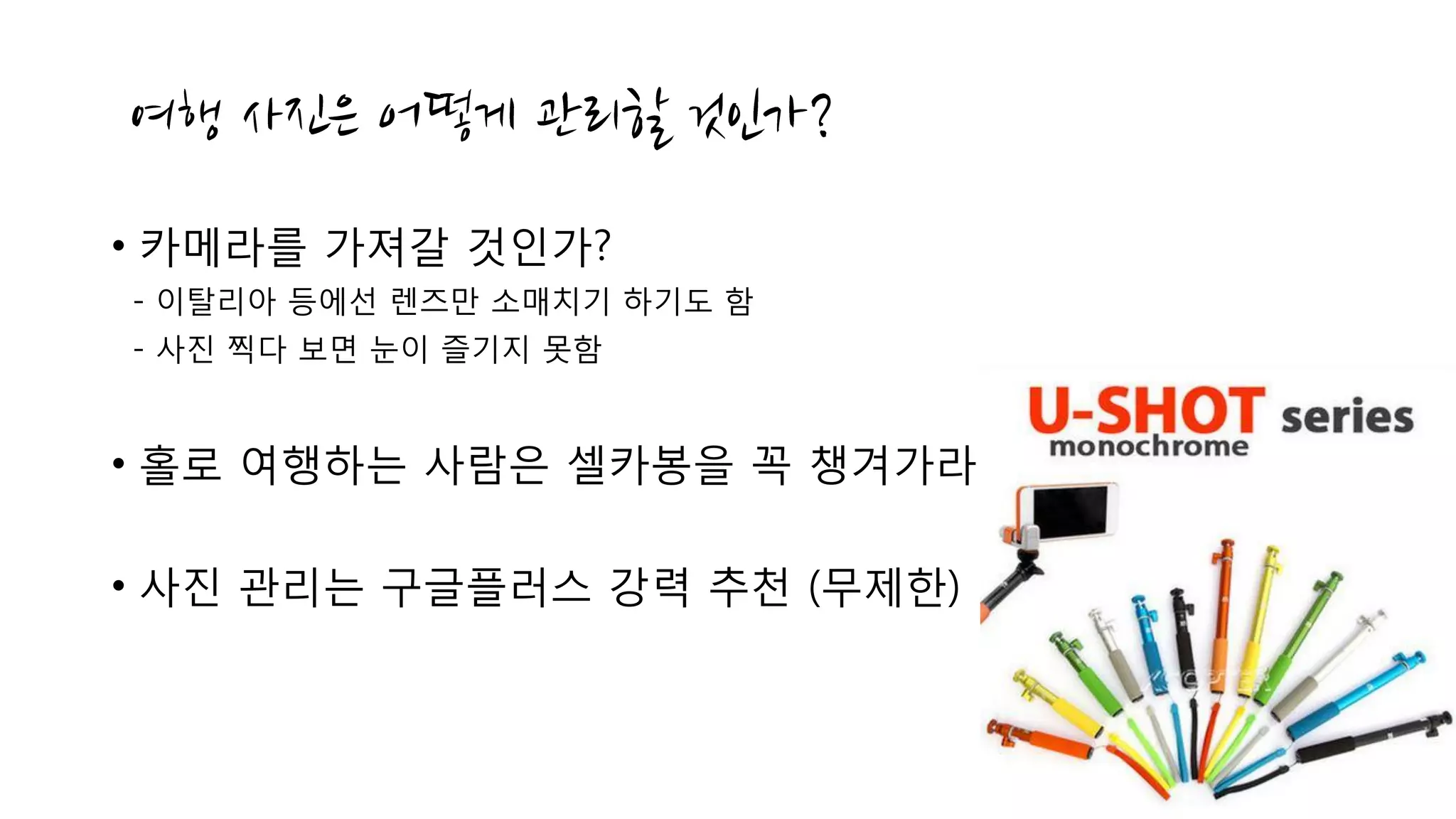 • 카메라를 가져갈 것인가?
- 이탈리아 등에선 렌즈만 소매치기 하기도 함
- 사진 찍다 보면 눈이 즐기지 못함
• 홀로 여행하는 사람은 셀카봉을 꼭 챙겨가라
• 사진 관리는 구글플러스 강력 추천 (무제한)
 