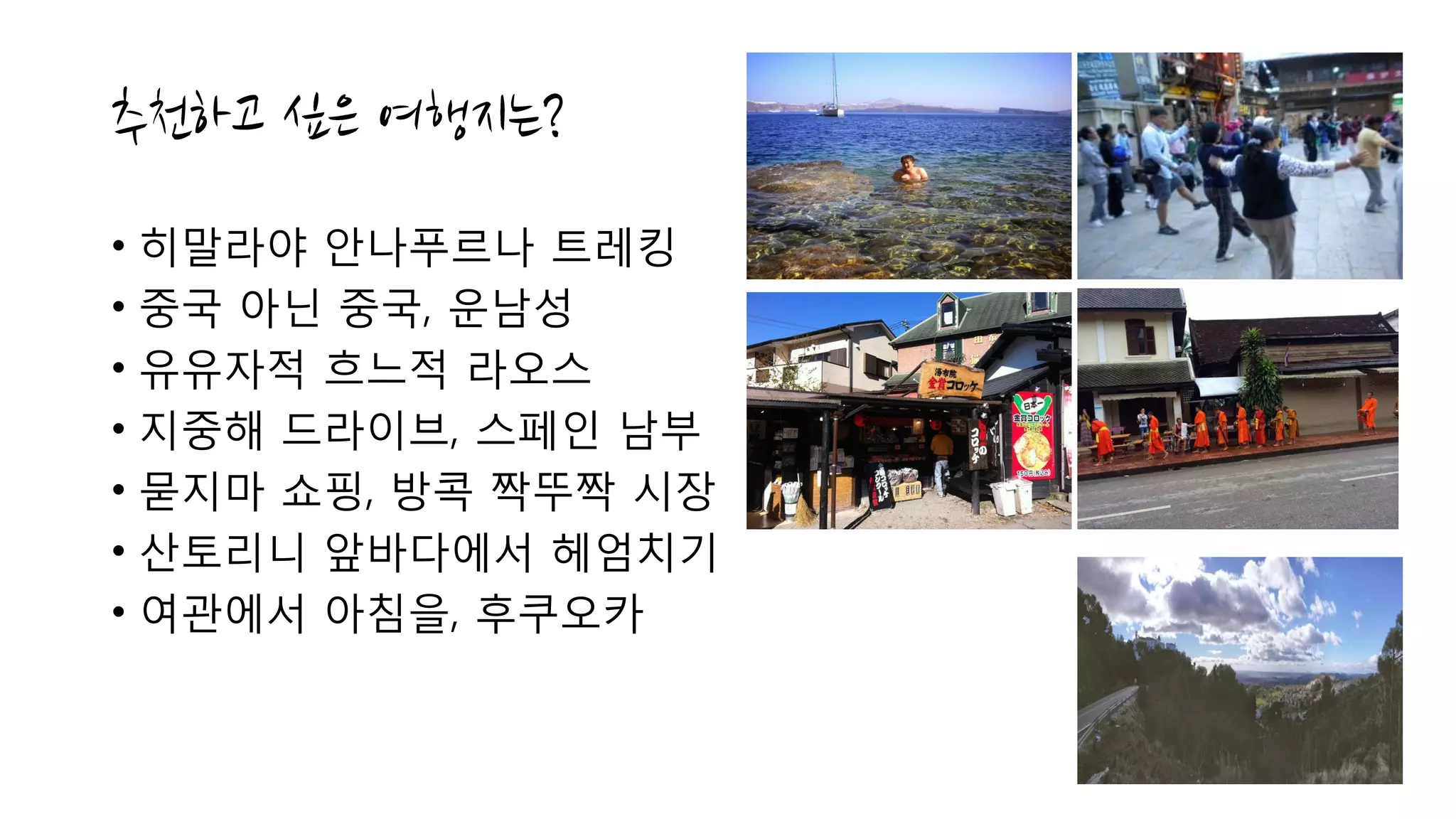 • 히말라야 안나푸르나 트레킹
• 중국 아닌 중국, 운남성
• 유유자적 흐느적 라오스
• 지중해 드라이브, 스페인 남부
• 묻지마 쇼핑, 방콕 짝뚜짝 시장
• 산토리니 앞바다에서 헤엄치기
• 여관에서 아침을, 후쿠오카
 