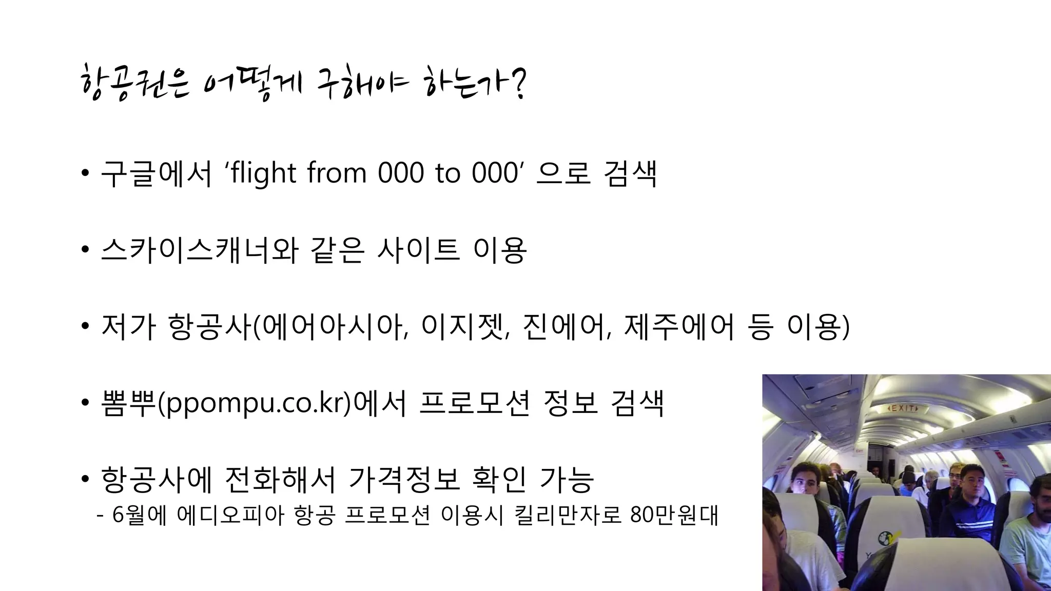 • 구글에서 ‘flight from 000 to 000’ 으로 검색
• 스카이스캐너와 같은 사이트 이용
• 저가 항공사(에어아시아, 이지젯, 진에어, 제주에어 등 이용)
• 뽐뿌(ppompu.co.kr)에서 프로모션 정보 검색
• 항공사에 전화해서 가격정보 확인 가능
- 6월에 에디오피아 항공 프로모션 이용시 킬리만자로 80만원대
 