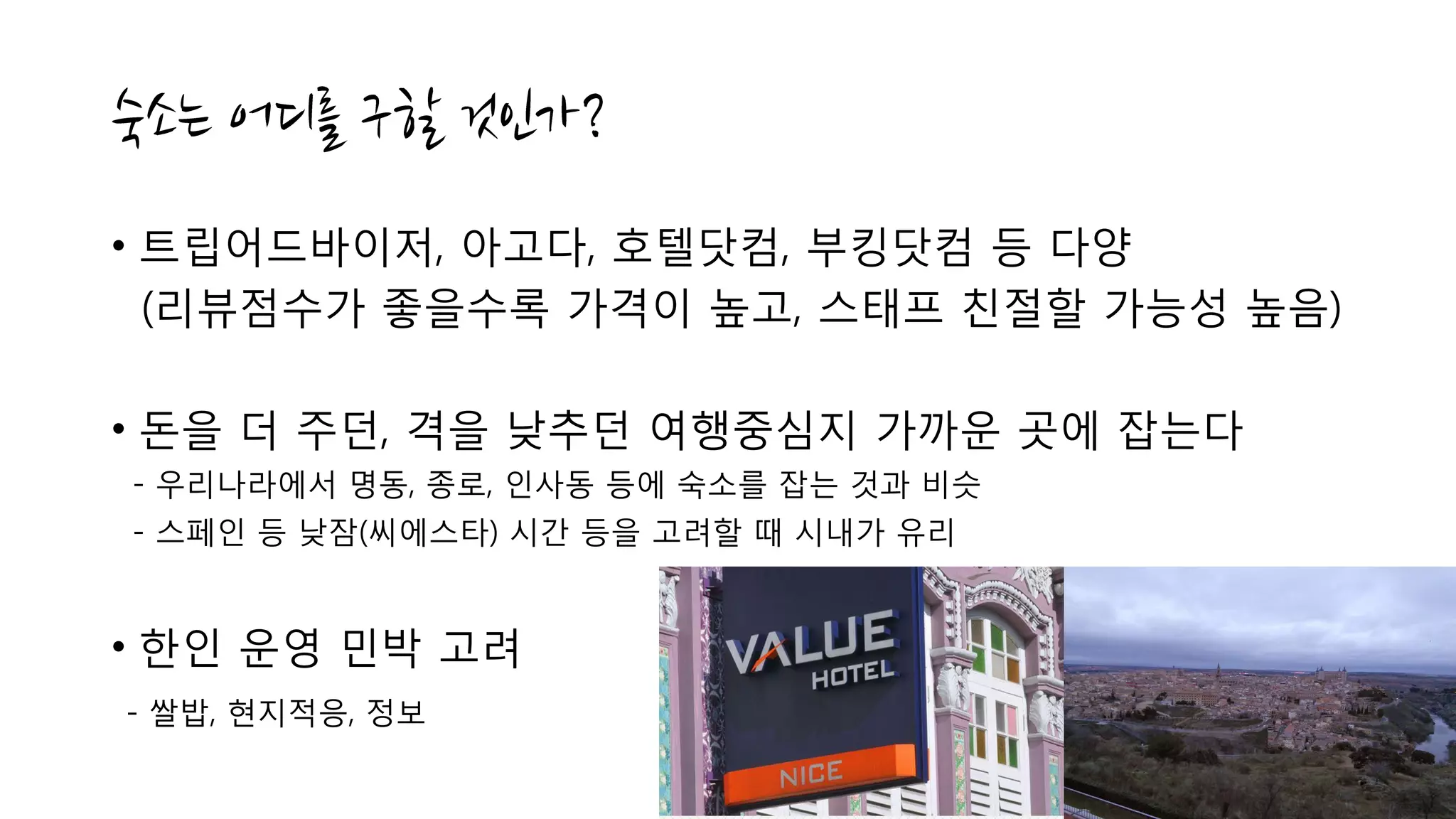 • 트립어드바이저, 아고다, 호텔닷컴, 부킹닷컴 등 다양
(리뷰점수가 좋을수록 가격이 높고, 스태프 친절할 가능성 높음)
• 돈을 더 주던, 격을 낮추던 여행중심지 가까운 곳에 잡는다
- 우리나라에서 명동, 종로, 인사동 등에 숙소를 잡는 것과 비슷
- 스페인 등 낮잠(씨에스타) 시간 등을 고려할 때 시내가 유리
• 한인 운영 민박 고려
- 쌀밥, 현지적응, 정보
 