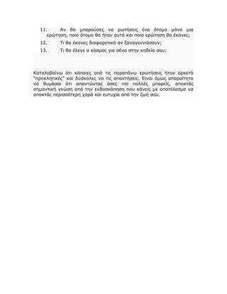 11. Αν θα μπορούσες να ρωτήσεις ένα άτομο μόνο μια
ερώτηση, ποιο άτομο θα ήταν αυτό και ποια ερώτηση θα έκανες;
12. Τι θα έκανες διαφορετικά αν ξαναγεννιόσουν;
13. Τι θα έλεγε ο κόσμος για σένα στην κηδεία σου;
Καταλαβαίνω ότι κάποιες από τις παραπάνω ερωτήσεις ήταν αρκετά
“προκλητικές” και δύσκολες να τις απαντήσεις. Είναι όμως απαραίτητο
να θυμάσαι ότι απαντώντας όσες πιο πολλές μπορείς, αποκτάς
σημαντική γνώση από την ενδοσκόπηση που κάνεις με αποτέλεσμα να
αποκτάς περισσότερη χαρά και ευτυχία από την ζωή σου.
 