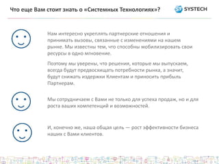 Что еще Вам стоит знать о «Системных Технологиях»?
Нам интересно укреплять партнерские отношения и
принимать вызовы, связанные с изменениями на нашем
рынке. Мы известны тем, что способны мобилизировать свои
ресурсы в одно мгновение.
Поэтому мы уверены, что решения, которые мы выпускаем,
всегда будут предвосхищать потребности рынка, а значит,
будут снижать издержки Клиентам и приносить прибыль
Партнерам.
Мы сотрудничаем с Вами не только для успеха продаж, но и для
роста ваших компетенций и возможностей.
И, конечно же, наша общая цель — рост эффективности бизнеса
наших с Вами клиентов.
 