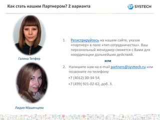 Как стать нашим Партнером? 2 варианта
1. Регистрируйтесь на нашем сайте, указав
«партнер» в поле «тип сотрудничества». Ваш
персональный менеджер свяжется с Вами для
координации дальнейших действий.
или
2. Напишите нам на e-mail partners@systtech.ru или
позвоните по телефону
+7 (4012) 30-34-54,
+7 (499) 921-02-62, доб. 3.
Галина Тепфер
Лидия Машенцева
 