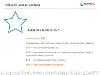 Наш ответ — ДА!
По нашим экспертным оценкам емкости рынка автоматизации:
40% — уже автоматизированы
15% — централизованная автоматизация выделенных команд
крупных производителей
15% — не автоматизируются никогда
30% — наш потенциальный рынок!
Будут ли у вас Клиенты?
Отвечаем на Ваши вопросы
 