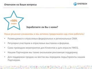 Наши решения узнаваемы и мы активно продолжаем над этим работать!
• Размещаемся в отраслевых федеральных и региональных СМИ.
• Регулярно участвуем в отраслевых выставках и форумах.
• Сами проводим мероприятия для Клиентов и для отрасли FMCG.
• Нашим Партнерам мы также оказываем рекламную поддержку.
• Для поддержки продаж на местах мы передаем лиды/проекты нашим
Партнерам.
Заработаете ли Вы с нами?
+50%
скидки
Отвечаем на Ваши вопросы
 