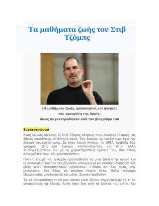 Τα μαθήματα ζωής του Στιβ
Τζόμπς
14 μαθήματα ζωής, φιλοσοφίας και ηγεσίας
του εφευρέτη της Apple,
όπως συγκεντρώθηκαν από τον βιογράφο του
Συγκεντρώσου
Ενας λευκός πίνακας. Ο Στιβ Τζομπς λάτρευε τους λευκούς πίνακες, τις
άδειες επιφάνειες, οτιδήποτε κενό. Τον έκαναν να νιώθει πως έχει τον
έλεγχο της κατάστασης. Σε έναν λευκό πίνακα, το 1997, τράβηξε δύο
γραμμές. Στη μία έγραψε «Καταναλωτής» και στην άλλη
«Επαγγελματίας». Και με τη χαρακτηριστική αγένειά του, είπε στους
συνεργάτες του: «Συγκεντρωθείτε».
Ηταν η εποχή που η Apple προσπαθούσε να μπει ξανά στην αγορά και
οι υπάλληλοί του τον βομβάρδιζαν καθημερινά με δεκάδες διαφορετικές
ιδέες νέων επαναστατικών προϊόντων. «Τίποτε απ’ όλα αυτά, μην
μπλέκεστε, δεν θέλω να ακούσω τίποτε άλλο. Θέλω τέσσερις
εξαιρετικούς υπολογιστές και μόνο. Συγκεντρωθείτε».
Το να αποφασίσεις τι να μην κάνεις είναι εξίσου σημαντικό με το τι θα
αποφασίσεις να κάνεις. Αυτό ήταν ένα από τα βασικά του μότο. Και
 