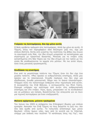 Γνώρισε τις λεπτομέρειες. Και όχι μόνο αυτές
Ο θεός κρύβεται πράγματι στις λεπτομέρειες. Αλλά όχι μόνο σε αυτές. Ο
Τζομπς, όπως τον περιγράφουν όσοι δούλεψαν μαζί του, είχε μια
σπάνια ιδιότητα. Εκτός από γνώστης της ποιότητας της βίδας που ένωνε
το εσωτερικό ενός Μac, την ίδια στιγμή μπορούσε να καταστρώσει μια
στρατηγική με προοπτική δεκαετίας. Μιλούσε για το ντιζάιν ενός
καταστήματος στη Νέα Υόρκη και την ίδια στιγμή για τον τρόπο με τον
οποίο θα αποθηκεύονται τα αρχεία στο μέλλον. Με πιο απλά λόγια,
ήταν ένας μανιακός εργασιομανής.
Συνδύασε τις επιστήμες
Ενα από τα μεγαλύτερα ταλέντα του Τζομπς ήταν ότι δεν είχε ένα
μεγάλο ταλέντο. «Μου άρεσαν οι ανθρωπιστικές επιστήμες. Αλλά μου
άρεσαν και τα ηλεκτρονικά. Ενιωθα περίεργα που δεν είχα μια
εξειδίκευση, ένιωθα μειονεκτικά. Μέχρι που το έκανα πλεονέκτημα».
Υπήρχαν πολύ πιο ταλαντούχοι άνθρωποι στην τεχνολογία από αυτόν.
Ο συνεργάτης του Στιβ Βόζνιακ, ο ανταγωνιστής του Μπιλ Γκέιτς.
Σίγουρα υπήρχαν και καλύτεροι από αυτόν στις ανθρωπιστικές
επιστήμες και στο ντιζάιν. Λίγοι, όμως, μπορούσαν να τα συνδυάσουν
και να μιλήσουν για ποίηση, διακόπτοντας την απαγγελία για να πουν
μια τεχνική λεπτομέρεια για έναν επεξεργαστή.
Μείνετε αχόρταγοι, μείνετε τρελαμένοι
Τον Ιούνιο του 2005 οι απόφοιτοι του Στάνφορντ βίωσαν μια σπάνια
εμπειρία: Ακουσαν τον Στιβ Τζομπς να τους διηγείται τη ζωή του. Και
όλα όσα έμαθε από αυτήν. Το τελευταίο απόσπασμα έχει μείνει
θρυλικό: «Οταν ήμουν νέος, πριν από τα κινητά και το Internet,
υπήρχε μια έκδοση που λεγόταν “Ο κατάλογος όλης της Γης”, που
 