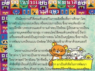 โครงงานประเภท การพัฒนาสื่อเพื่อ
การศึกษา
เป็นโครงงานทีใช้คอมพิวเตอร์ในการผลิตสื่อเพื่อการศึกษา โดย
การสร้างโปรแกรมบทเรียน หรือหน่วยการเรียน ซึ่งอาจจะต้องมีภาค
แบบฝึกหัด บททบทวนและคาถามคาตอบไว้พร้อม ผู้เรียนสามารถเรียน
แบบรายบุคคลหรือรายกลุ่ม การสอนโดยใช้คอมพิวเตอร์ช่วยนี้ถือว่า
เครื่องคอมพิวเตอร์เป็นอุปกรณ์การสอน ไม่ใช่เป็นครูผู้สอน ซึ่งอาจเป็น
การพัฒนาบทเรียนแบบOnlineให้นักเรียนเข้ามาศึกษาด้วยตนเองก็
ได้
โครงงานประเภทนี้สามารถพัฒนาขึ้นเพื่อใช้ประกอบการสอนใน
วิชาต่าง ๆ ไม่ว่าจะเป็นสาขาคอมพิวเตอร์ วิชาคณิตศาสตร์ วิชา
วิทยาศาสตร์ วิชาสังคม วิชาชีพอื่น ๆ ฯลฯ โดยนักเรียนอาจคัดเลือก
หัวข้อที่นักเรียนทั่วไปที่ทาความเข้าใจยาก มาเป็นหัวข้อในการพัฒนา
โปรแกรมบทเรียน ตัวอย่าง เช่น โปรแกรมสอนวิธีการใช้งาน ระบบสุริยะ
 