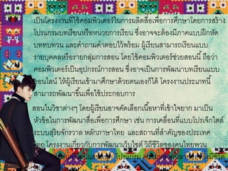 เป็นโครงงานที่ใช้คอมพิวเตอร์ในการผลิตสื่อเพื่อการศึกษาโดยการสร้าง
โปรแกรมบทเรียนหรือหน่วยการเรียน ซึ่งอาจจะต้องมีภาคแบบฝึกหัด
บททบทวน และคาถามคาตอบไว้พร้อม ผู้เรียนสามารถเรียนแบบ
รายบุคคลหรือรายกลุ่มการสอน โดยใช้คอมพิวเตอร์ช่วยสอนนี้ถือว่า
คอมพิวเตอร์เป็นอุปกรณ์การสอน ซึ่งอาจเป็นการพัฒนาบทเรียนแบบ
ออนไลน์ ให้ผู้เรียนเข้ามาศึกษาด้วยตนเองก็ได้ โครงงานประเภทนี้
สามารถพัฒนาขึ้นเพื่อใช้ประกอบการ
สอนในวิชาต่างๆ โดยผู้เรียนอาจคัดเลือกเนื้อหาที่เข้าใจยาก มาเป็น
หัวข้อในการพัฒนาสื่อเพื่อการศึกษา เช่น การเคลื่อนที่แบบโปรเจ็กไตล์
ระบบสุริยจักรวาล หลักภาษาไทย และสถานที่สาคัญของประเทศ
ไทย โครงงานเกี่ยวกับการพัฒนาเว็บไซต์ วิถีชีวิตของคนไทยพวน
โปรแกรม ดนตรีไทยแสนสนุก โปรแกรม ความหลากหลายของสิ่งมีชีวิต
 