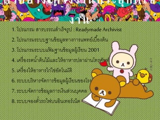 ตัวอย่างโครงงานประยุกต์ใช้
งาน1. โปรแกรม สารบรรณสาเร็จรูป : Readymade Archivist
2. โปรแกรมระบบฐานข้อมูลทางการแพทย์เบื้องต้น
3. โปรแกรมระบบแฟ้ มฐานข้อมูลผู้เรียน 2001
4. เครื่องรดน้าต้นไม้และให้อาหารปลาผ่านโทรศัพท์มือถือ
5. เครื่องให้อาหารไก่ไข่อัตโนมัติ
6. ระบบบริหารจัดการข้อมูลผู้เรียนของโรงเรียน
7. ระบบจัดการข้อมูลการเงินส่วนบุคคล
8. ระบบจองตั๋วรถไฟบนอินเทอร์เน็ต
 