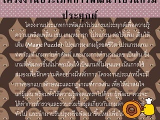 โครงงานประเภทการพัฒนาโปรแกรม
ประยุกต์
โครงงานประเภทการพัฒนาโปรแกรมประยุกต์เพื่อความรู้
ความเพลิดเพลิน เช่น เกมหมารุก โปรแกรม ต่อให้เพิ่ม เติมให้
เต็ม (Magic Puzzle) โปรแกรม เกมผู้รอดชีวิต โปรแกรมเกม
ทศกัณฑ์ เกมทายคาศัพท์ และเกมการคานวณเลข เป็นต้น ซึ่ง
เกมที่พัฒนาขึ้นนี้น่าจะเน้นให้เป็นเกมที่ไม่รุนแรง เน้นการใช้
สมองเพื่อฝึกความคิดอย่างมีหลักการ โครงงานประเภทนี้จะมี
การออกแบบลักษณะและกฎเกณฑ์การเล่น เพื่อให้น่าสนใจ
แก่ผู้เล่น พร้อมทั้งให้ความรู้สอดแทรกไปด้วย ผู้พัฒนาควรจะ
ได้ทาการสารวจและรวบรวมข้อมูลเกี่ยวกับเกมต่างๆ ที่มีอยู่
ทั่วไป และนามาปรับปรุงหรือพัฒนาขึ้นใหม่เพื่อให้เป็นเกมที่
 