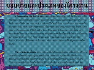 ขอบข่ายและประเภทของโครงงาน
1.โครงงานพัฒนาสื่อเพื่อการศึกษา ลักษณะเด่นของโครงงานประเภทนี้คือ เป็นโครงงานที่ใช้
คอมพิวเตอร์ในการผลิตสื่อเพื่อการศึกษา โดยการสร้างโปรแกรมบทเรียนหรือหน่วยการเรียน ซึ่งอาจจะ
ต้องมีภาคแบบฝึกหัด บททบทวน และคาถามคาตอบไว้พร้อม ผู้เรียนสามารถเรียนแบบรายบุคคลหรือ
รายกลุ่มการสอน โดยใช้คอมพิวเตอร์ช่วยสอนนี้ถือว่าคอมพิวเตอร์เป็นอุปกรณ์การสอน ซึ่งอาจเป็นการ
พัฒนาบทเรียนแบบออนไลน์ ให้ผู้เรียนเข้ามาศึกษาด้วยตนเองก็ได้ โครงงาน ประเภทนี้สามารถ
พัฒนาขึ้นเพื่อใช้ประกอบการสอนในวิชาต่างๆ โดยผู้เรียนอาจคัดเลือกเนื้อหาที่เข้าใจยาก มาเป็นหัวข้อ
ในการพัฒนาสื่อเพื่อการศึกษา ตัวอย่างโครงงาน เช่น การเคลื่อนที่แบบโปรเจ็กไตล์ ระบบสุริย
จักรวาล ตัวแปรต่างๆ ที่มีผลต่อการชากิ่งกุหลาบ หลักภาษาไทย และสถานที่สาคัญของประเทศไทย
เป็นต้น
2.โครงงานพัฒนาเครื่องมือ โครงงานประเภทนี้เป็นโครงงานเพื่อพัฒนาเครื่องมือช่วย สร้างงาน
ประยุกต์ต่างๆ โดยส่วนใหญ่จะอยู่ในรูปซอฟต์แวร์ เช่น ซอฟต์แวร์วาดรูป ซอฟต์แวร์พิมพ์งาน และ
ซอฟต์แวร์ช่วยการมองวัตถุในมุมต่างๆ เป็นต้น สาหรับซอฟต์แวร์เพื่อการพิมพ์งานนั้นสร้างขึ้นเป็น
โปรแกรมประมวลคา ซึ่งจะเป็นเครื่องมือให้เราใช้ในการพิมพ์งานต่างๆบนเครื่องคอมพิวเตอร์ ส่วน
ซอฟต์แวร์การวาดรูป พัฒนาขึ้นเพื่ออานวยความสะดวกให้การวาดรูปบนเครื่องคอมพิวเตอร์ให้เป็นไปได้
โดยง่าย สาหรับซอฟต์แวร์ช่วยการมองวัตถุในมุมต่างๆ ใช้สาหรับช่วยการออกแบบสิ่งของ อาทิเช่น ผู้ใช้
 