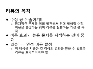 리뷰의 목적
●  수정 공수 줄이기!!
o  잠재적인 문제를 미리 발견해서 뒤에 벌어질 수정
비용을 절감하는 것이 리뷰를 실행하는 가장 큰 목
적
●  비용 효과가 높은 문제를 지적하는 것이 중
요
●  리뷰 == 인적 비용 발생
o  이 비용을 지출한 것 이상의 결과를 얻을 수 있도록
리뷰는 효과적이어야 함
 