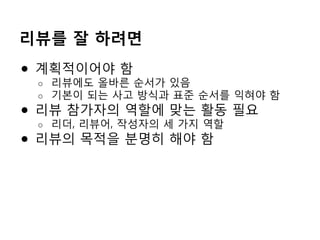 리뷰를 잘 하려면
●  계획적이어야 함
o  리뷰에도 올바른 순서가 있음
o  기본이 되는 사고 방식과 표준 순서를 익혀야 함
●  리뷰 참가자의 역할에 맞는 활동 필요
o  리더, 리뷰어, 작성자의 세 가지 역할
●  리뷰의 목적을 분명히 해야 함
 