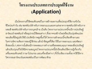 โครงงานประเภทการประยุกต์ใช้งาน
(Application)
เป็นโครงงานที่ใช้คอมพิวเตอร์ในการสร้างผลงานเพื่อประยุกต์ใช้งานจริงใน
ชีวิตประจาวัน เช่น ซอฟต์แวร์สาหรับการออกแบบและตกแต่งอาคาร ซอฟต์แวร์สาหรับการ
ผสมสี ซอฟต์แวร์สาหรับการระบุคนร้าย เป็นต้น โครงงานงานประเภทนี้จะมีการประดิษฐ์
ฮาร์ดแวร์ ซอฟต์แวร์ หรืออุปกรณ์ใช้สอยต่าง ๆ ซึ่งอาจจะสร้างใหม่หรือปรับปรุงดัดแปลง
ของเดิมที่มีอยู่แล้วให้มี ประสิทธิภาพสูงขึ้นก็ได้ โครงงานลักษณะนี้จะต้องศึกษาและ
วิเคราะห์ความต้องการของผู้ใช้ก่อน แล้วนาข้อมูลที่ได้มาใช้ในการออกแบบ และพัฒนา
สิ่งของนั้น ๆ ต่อจากนั้นต้องมีการทดสอบการทางานหรือทดสอบคุณภาพของสิ่งประดิษฐ์
แล้วปรับปรุงแก้ไขให้มีความสมบูรณ์ โครงงานประเภทนี้นักเรียนต้องใช้ความรู้เกี่ยวกับ
เครื่องคอมพิวเตอร์ ภาษาโปรแกรม และเครื่องมือต่าง ๆ ที่เกี่ยวข้อง รวมทั้งอาจใช้วิธีทาง
วิศวกรรมฮาร์ดแวร์และซอฟต์แวร์ในการพัฒนาด้วย
 