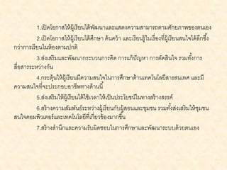 1.เปิดโอกาสให้ผู้เรียนได้พัฒนาและแสดงความสามารถตามศักยภาพของตนเอง
2.เปิดโอกาสให้ผู้เรียนได้ศึกษา ค้นคว้า และเรียนรู้ในเรื่องที่ผู้เรียนสนใจได้ลึกซึ้ง
กว่าการเรียนในห้องตามปกติ
3.ส่งเสริมและพัฒนากระบวนการคิด การแก้ปัญหา การตัดสินใจ รวมทั้งการ
สื่อสารระหว่างกัน
4.กระตุ้นให้ผู้เรียนมีความสนใจในการศึกษาด้านเทคโนโลยีสารสนเทศ และมี
ความสนใจที่จะประกอบอาชีพทางด้านนี้
5.ส่งเสริมให้ผู้เรียนได้ใช้เวลาให้เป็นประโยชน์ในทางสร้างสรรค์
6.สร้างความสัมพันธ์ระหว่างผู้เรียนกับผู้สอนและชุมชน รวมทั้งส่งเสริมให้ชุมชน
สนใจคอมพิวเตอร์และเทคโนโลยีที่เกี่ยวข้องมากขึ้น
7.สร้างสานึกและความรับผิดชอบในการศึกษาและพัฒนาระบบด้วยตนเอง
 