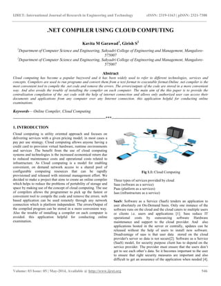 IJRET: International Journal of Research in Engineering and Technology eISSN: 2319-1163 | pISSN: 2321-7308
__________________________________________________________________________________________
Volume: 03 Issue: 05 | May-2014, Available @ http://www.ijret.org 546
.NET COMPILER USING CLOUD COMPUTING
Kavita M Garawad1
, Girish S2
1
Department of Computer Science and Engineering, Sahyadri College of Engineering and Management, Mangalore-
575007
2
Department of Computer Science and Engineering, Sahyadri College of Engineering and Management, Mangalore-
575007
Abstract
Cloud computing has become a popular buzzword and it has been widely used to refer to different technologies, services and
concepts. Compilers are used to run programs and convert them from a text format to executable format.Online .net compiler is the
most convenient tool to compile the .net code and remove the errors. The errors/outputs of the code are stored in a more convenient
way. And also avoids the trouble of installing the compiler on each computer. The main aim of the this paper is to provide the
centralization compilation of the .net code with the help of internet connection and allows only authorized user can access their
documents and applications from any computer over any Internet connection. this application helpful for conducting online
examinations.
Keywords— Online Compiler, Cloud Computing
-----------------------------------------------------------------------***--------------------------------------------------------------------
1. INTRODUCTION
Cloud computing is utility oriented approach and focuses on
delivering services with a given pricing model; in most cases a
pay per use strategy. Cloud computing allows anyone having a
credit card to provision virtual hardware, runtime environments
and services .The benefit from the use of cloud computing
systems and technologies is the increased economical return due
to reduced maintenance costs and operational costs related to
infrastructure. As Cloud computing is a model for enabling
convenient, on demand network access to a shared pool of
configurable computing resources that can be rapidly
provisioned and released with minimal management effort. We
decided to make a project that aims to create an online compiler
which helps to reduce the problems of portability of storage and
space by making use of the concept of cloud computing. The use
of compilers allows the programmer to pick up the fastest or
convenient tool to compile the code and remove the errors. web
based application can be used remotely through any network
connection which is platform independent. The errors/Output of
the compiled program can be stored in a more convenient way.
Also the trouble of installing a compiler on each computer is
avoided. this application helpful for conducting online
examination.
Fig 1.1: Cloud Computing
Three types of services provided by cloud
Saas (software as a service)
Paas (platform as a services)
Iaas (infrastructure as a service)
SaaS: Software as a Service (SaaS) tenders an application to
user absolutely on On-Demand basis. Only one instance of the
software runs on the cloud and the cloud caters to multiple users
or clients i.e. users and applications [1]. Sass reduce IT
operational costs by outsourcing software Hardware
maintenance and support to the cloud provider. And also
applications hosted in the server or centrally, updates can be
released without the help of users to install new software.
Disadvantage of saas is that user data stored on the cloud
provider's server so data is not secure[2]. Software as a Service
(SaaS) model, for security purpose client has to depend on the
service provider. The provider must ensure that the users don’t
get to see each other’s data. So it becomes important to the user
to ensure that right security measures are important and also
difficult to get an assurance of the application when needed [4].
 