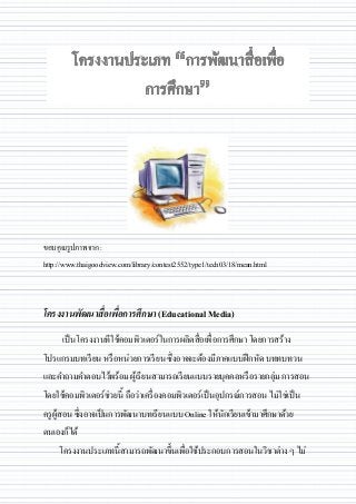 ขอบคุณรูปภาพจาก :
http://www.thaigoodview.com/library/contest2552/type1/tech03/18/mean.html
โครงงานพัฒนาสื่อเพื่อการศึกษา (Educational Media)
เป็นโครงงานทีใช้คอมพิวเตอร์ในการผลิตสื่อเพื่อการศึกษา โดยการสร้าง
โปรแกรมบทเรียน หรือหน่วยการเรียน ซึ่งอาจจะต้องมีภาคแบบฝึกหัด บททบทวน
และคาถามคาตอบไว้พร้อม ผู้เรียนสามารถเรียนแบบรายบุคคลหรือรายกลุ่ม การสอน
โดยใช้คอมพิวเตอร์ช่วยนี้ ถือว่าเครื่องคอมพิวเตอร์เป็นอุปกรณ์การสอน ไม่ใช่เป็น
ครูผู้สอน ซึ่งอาจเป็นการพัฒนาบทเรียนแบบ Online ให้นักเรียนเข้ามาศึกษาด้วย
ตนเองก็ได้
โครงงานประเภทนี้สามารถพัฒนาขึ้นเพื่อใช้ประกอบการสอนในวิชาต่าง ๆ ไม่
 