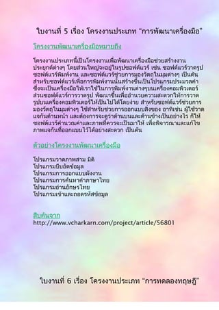 ใบงานที่ 5 เรื่อง โครงงานประเภท “การพัฒนาเครื่องมือ”
โครงงานพัฒนาเครื่องมือหมายถึง
โครงงานประเภทนี้เป็นโครงงานเพื่อพัฒนาเครื่องมือช่วยสร้างงาน
ประยุกต์ต่างๆ โดยส่วนใหญ่จะอยู่ในรูปซอฟต์แวร์ เช่น ซอฟต์แวร์วาดรูป
ซอฟต์แวร์พิมพ์งาน และซอฟต์แวร์ช่วยการมองวัตถุในมุมต่างๆ เป็นต้น
สำาหรับซอฟต์แวร์เพื่อการพิมพ์งานนั้นสร้างขึ้นเป็นโปรแกรมประมวลคำา
ซึ่งจะเป็นเครื่องมือให้เราใช้ในการพิมพ์งานต่างๆบนเครื่องคอมพิวเตอร์
ส่วนซอฟต์แวร์การวาดรูป พัฒนาขึ้นเพื่ออำานวยความสะดวกให้การวาด
รูปบนเครื่องคอมพิวเตอร์ให้เป็นไปได้โดยง่าย สำาหรับซอฟต์แวร์ช่วยการ
มองวัตถุในมุมต่างๆ ใช้สำาหรับช่วยการออกแบบสิ่งของ อาทิเช่น ผู้ใช้วาด
แจกันด้านหน้า และต้องการจะดูว่าด้านบนและด้านข้างเป็นอย่างไร ก็ให้
ซอฟต์แวร์คำานวณค่าและภาพที่ควรจะเป็นมาให้ เพื่อพิจารณาและแก้ไข
ภาพแจกันที่ออกแบบไว้ได้อย่างสะดวก เป็นต้น
ตัวอย่างโครงงานพัฒนาเครื่องมือ
โปรแกรมวาดภาพสาม มิติ
โปรแกรมบีบอัดข้อมูล
โปรแกรมการออกแบบผังงาน
โปรแกรมการค้นหาคำาภาษาไทย
โปรแกรมอ่านอักษรไทย
โปรแกรมเข้าและถอดรหัสข้อมูล
สืบค้นจาก
http://www.vcharkarn.com/project/article/56801
ใบงานที่ 6 เรื่อง โครงงานประเภท “การทดลองทฤษฎี”
 