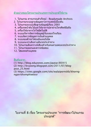 ตัวอย่ำงของโครงงำนประเภทกำรประยุกต์ใช้งำน
1. โปรแกรม สำรบรรณสำำเร็จรูป : Readymade Archivis
2. โปรแกรมระบบฐำนข้อมูลทำงกำรแพทย์เบื้องต้น
3. โปรแกรมระบบแฟ้มฐำนข้อมูลผู้เรียน 2001
4. เครื่องรดนำ้ำต้นไม้และให้อำหำรปลำผ่ำนโทรศัพท์มือถือ
5. เครื่องให้อำหำรไก่ไข่อัตโนมัติ
6. ระบบบริหำรจัดกำรข้อมูลผู้เรียนของโรงเรียน
7. ระบบจัดกำรข้อมูลกำรเงินส่วนบุคคล
8. ระบบจองตั๋วรถไฟบนอินเทอร์เน็ต
9. ระบบแนะนำำเส้นทำงเดินรถประจำำทำง
10. โปรแกรมสังเครำะห์เสียงสำำหรับคนตำบอดบนรถประจำำทำง
11. โปรแกรมออกและตรวจข้อสอบ
12. โฮมเพจส่วนบุคคล
สืบค้นจำก:
(1) http://blog.eduzones.com/jipatar/85915
(2) http://kruoong.blogspot.com/2011/07/blog-
post_25.html
(3) https://sites.google.com/site/walaipornskb/khorng-
ngan-khxmphiwtexr
ใบงำนที่ 8 เรื่อง โครงงำนประเภท “กำรพัฒนำโปรแกรม
ประยุกต์”
 