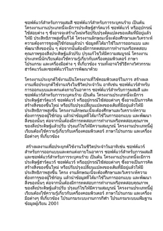 ซอฟต์แวร์สำำหรับกำรผสมสี ซอฟต์แวร์สำำหรับกำรระบุคนร้ำย เป็นต้น
โครงงำนงำนประเภทนี้จะมีกำรประดิษฐ์ฮำร์ดแวร์ ซอฟต์แวร์ หรืออุปกรณ์
ใช้สอยต่ำง ๆ ซึ่งอำจจะสร้ำงใหม่หรือปรับปรุงดัดแปลงของเดิมที่มีอยู่แล้ว
ให้มี ประสิทธิภำพสูงขึ้นก็ได้ โครงงำนลักษณะนี้จะต้องศึกษำและวิเครำะห์
ควำมต้องกำรของผู้ใช้ก่อนแล้วนำำ ข้อมูลที่ได้มำใช้ในกำรออกแบบ และ
พัฒนำสิ่งของนั้น ๆ ต่อจำกนั้นต้องมีกำรทดสอบกำรทำำงำนหรือทดสอบ
คุณภำพของสิ่งประดิษฐ์แล้วปรับ ปรุงแก้ไขให้มีควำมสมบูรณ์ โครงงำน
ประเภทนี้นักเรียนต้องใช้ควำมรู้เกี่ยวกับเครื่องคอมพิวเตอร์ ภำษำ
โปรแกรม และเครื่องมือต่ำง ๆ ที่เกี่ยวข้อง รวมทั้งอำจใช้วิธีทำงวิศวกรรม
ฮำร์ดแวร์และซอฟต์แวร์ในกำรพัฒนำด้วย
โครงงำนประยุกต์ใช้งำนเป็นโครงงำนที่ใช้คอมพิวเตอร์ในกำร สร้ำงผล
งำนเพื่อประยุกต์ใช้งำนจริงในชีวิตประจำำวัน อำทิเช่น ซอฟต์แวร์สำำหรับ
กำรออกแบบและตกแต่งภำยในอำคำร ซอฟต์แวร์สำำหรับกำรผสมสี และ
ซอฟต์แวร์สำำหรับกำรระบุคนร้ำย เป็นต้น โครงงำนประเภทนี้จะมีกำร
ประดิษฐ์ฮำร์ดแวร์ ซอฟต์แวร์ หรืออุปกรณ์ใช้สอยต่ำงๆ ซึ่งอำจเป็นกำรคิด
สร้ำงสิ่งของขึ้นใหม่ หรือปรับปรุงเปลี่ยนแปลงของเดิมที่มีอยู่แล้วให้มี
ประสิทธิภำพสูงขึ้น โครงงำนลักษณะนี้จะต้องศึกษำและวิเครำะห์ควำม
ต้องกำรของผู้ใช้ก่อน แล้วนำำข้อมูลที่ได้มำใช้ในกำรออกแบบ และพัฒนำ
สิ่งของนั้นๆ ต่อจำกนั้นต้องมีกำรทดสอบกำรทำำงำนหรือทดสอบคุณภำพ
ของสิ่งประดิษฐ์แล้วปรับ ปรุงแก้ไขให้มีควำมสมบูรณ์ โครงงำนประเภทนี้ผู้
เรียนต้องใช้ควำมรู้เกี่ยวกับเครื่องคอมพิวเตอร์ ภำษำโปรแกรม และเครื่อง
มือต่ำงๆ ที่เกี่ยวข้อง
สร้ำงผลงำนเพื่อประยุกต์ใช้งำนในชีวิตประจำำวันอำทิเช่น ซอฟต์แวร์
สำำหรับกำรออกแบบและตกแต่งภำยในอำคำร ซอฟต์แวร์สำำหรับกำรผสมสี
และซอฟต์แวร์สำำหรับกำรระบุคนร้ำย เป็นต้น โครงงำนประเภทนี้จะมีกำร
ประดิษฐ์ฮำร์ดแวร์ ซอฟต์แวร์ หรืออุปกรณ์ใช้สอยต่ำงๆ ซึ่งอำจเป็นกำรคิด
สร้ำงสิ่งของขึ้นใหม่ หรือปรับปรุงเปลี่ยนแปลงของเดิมที่มีอยู่แล้วให้มี
ประสิทธิภำพสูงขึ้น โครง งำนลักษณะนี้จะต้องศึกษำและวิเครำะห์ควำม
ต้องกำรของผู้ใช้ก่อน แล้วนำำข้อมูลที่ได้มำใช้ในกำรออกแบบ และพัฒนำ
สิ่งของนั้นๆ ต่อจำกนั้นต้องมีกำรทดสอบกำรทำำงำนหรือทดสอบคุณภำพ
ของสิ่งประดิษฐ์แล้วปรับ ปรุงแก้ไขให้มีควำมสมบูรณ์ โครงงำนประเภทนี้ผู้
เรียนต้องใช้ควำมรู้เกี่ยวกับเครื่องคอมพิวเตอร์ ภำษำโปรแกรม และเครื่อง
มือต่ำงๆ ที่เกี่ยวข้อง โปรแกรมระบบงำนกำรกีฬำ โปรแกรมระบบแฟ้มฐำน
ข้อมูลผู้เรียน 2001
 