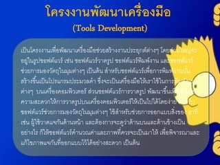โครงงานพัฒนาเครื่องมือ
(Tools Development)
เป็นโครงงำนเพื่อพัฒนำเครื่องมือช่วยสร้ำงงำนประยุกต์ต่ำงๆ โดยส่วนใหญ่จะ
อยู่ในรูปซอฟต์แวร์ เช่น ซอฟต์แวร์วำดรูป ซอฟต์แวร์พิมพ์งำน และซอฟต์แวร์
ช่วยกำรมองวัตถุในมุมต่ำงๆ เป็นต้น สำหรับซอฟต์แวร์เพื่อกำรพิมพ์งำนนั้น
สร้ำงขึ้นเป็นโปรแกรมประมวลคำ ซึ่งจะเป็นเครื่องมือให้เรำใช้ในกำรพิมพ์งำน
ต่ำงๆ บนเครื่องคอมพิวเตอร์ ส่วนซอฟต์แวร์กำรวำดรูป พัฒนำขึ้นเพื่ออำนวย
ควำมสะดวกให้กำรวำดรูปบนเครื่องคอมพิวเตอร์ให้เป็นไปได้โดยง่ำย สำหรับ
ซอฟต์แวร์ช่วยกำรมองวัตถุในมุมต่ำงๆ ใช้สำหรับช่วยกำรออกแบบสิ่งของ อำทิ
เช่น ผู้ใช้วำดแจกันด้ำนหน้ำ และต้องกำรจะดูว่ำด้ำนบนและด้ำนข้ำงเป็น
อย่ำงไร ก็ให้ซอฟต์แวร์คำนวณค่ำและภำพที่ควรจะเป็นมำให้ เพื่อพิจำรณำและ
แก้ไขภำพแจกันที่ออกแบบไว้ได้อย่ำงสะดวก เป็นต้น
 