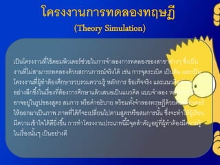 โครงงานการทดลองทฤษฏี
(Theory Simulation)
เป็นโครงงำนที่ใช้คอมพิวเตอร์ช่วยในกำรจำลองกำรทดลองของสำขำต่ำงๆ ซึ่งเป็น
งำนที่ไม่สำมำรถทดลองด้วยสถำนกำรณ์จริงได้ เช่น กำรจุดระเบิด เป็นต้น และเป็น
โครงงำนที่ผู้ทำต้องศึกษำรวบรวมควำมรู้ หลักกำร ข้อเท็จจริง และแนวคิดต่ำงๆ
อย่ำงลึกซึ้งในเรื่องที่ต้องกำรศึกษำแล้วเสนอเป็นแนวคิด แบบจำลอง หลักกำร ซึ่ง
อำจอยู่ในรูปของสูตร สมกำร หรือคำอธิบำย พร้อมทั้งจำลองทฤษฏีด้วยคอมพิวเตอร์
ให้ออกมำเป็นภำพ ภำพที่ได้ก็จะเปลี่ยนไปตำมสูตรหรือสมกำรนั้น ซึ่งจะทำให้ผู้เรียน
มีควำมเข้ำใจได้ดียิ่งขึ้น กำรทำโครงงำนประเภทนี้มีจุดสำคัญอยู่ที่ผู้ทำต้องมีควำมรู้
ในเรื่องนั้นๆ เป็นอย่ำงดี
 