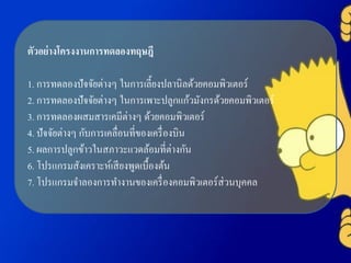 ตัวอย่างโครงงานการทดลองทฤษฎี
1. การทดลองปัจจัยต่างๆ ในการเลี้ยงปลานิลด้วยคอมพิวเตอร์
2. การทดลองปัจจัยต่างๆ ในการเพาะปลูกแก้วมังกรด้วยคอมพิวเตอร์
3. การทดลองผสมสารเคมีต่างๆ ด้วยคอมพิวเตอร์
4. ปัจจัยต่างๆ กับการเคลื่อนที่ของเครื่องบิน
5. ผลการปลูกข้าวในสภาวะแวดล้อมที่ต่างกัน
6. โปรแกรมสังเคราะห์เสียงพูดเบื้องต้น
7. โปรแกรมจาลองการทางานของเครื่องคอมพิวเตอร์ส่วนบุคคล
 