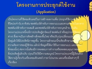 โครงงานการประยุกต์ใช้งาน
(Application)
เป็นโครงงำนที่ใช้คอมพิวเตอร์ในกำรสร้ำงผลงำนเพื่อ ประยุกต์ใช้งำนจริงใน
ชีวิตประจำวัน อำทิเช่น ซอฟต์แวร์สำหรับกำรออกแบบและตกแต่งภำยในอำคำร
ซอฟต์แวร์สำหรับกำรผสมสี และซอฟต์แวร์สำหรับกำรระบุคนร้ำย เป็นต้น
โครงงำนประเภทนี้จะมีกำรประดิษฐ์ฮำร์ดแวร์ ซอฟต์แวร์ หรืออุปกรณ์ใช้สอย
ต่ำงๆ ซึ่งอำจเป็นกำรคิดสร้ำงสิ่งของขึ้นใหม่ หรือปรับปรุงเปลี่ยนแปลงของเดิมที่
มีอยู่แล้วให้มีประสิทธิภำพสูงขึ้น โครงงำนลักษณะนี้จะต้องศึกษำและวิเครำะห์
ควำมต้องกำรของผู้ใช้ก่อน แล้วนำข้อมูลที่ได้มำใช้ในกำรออกแบบ และพัฒนำ
สิ่งของนั้นๆ ต่อจำกนั้นต้องมีกำรทดสอบกำรทำงำนหรือทดสอบคุณภำพของ
สิ่งประดิษฐ์แล้วปรับ ปรุงแก้ไขให้มีควำมสมบูรณ์ โครงงำนประเภทนี้ผู้เรียนต้อง
ใช้ควำมรู้เกี่ยวกับเครื่องคอมพิวเตอร์ ภำษำโปรแกรม และเครื่องมือต่ำงๆ ที่
เกี่ยวข้อง
 