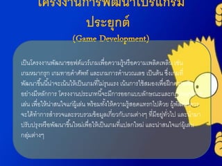 โครงงานการพัฒนาโปรแกรม
ประยุกต์
(Game Development)
เป็นโครงงำนพัฒนำซอฟต์แวร์เกมเพื่อควำมรู้หรือควำมเพลิดเพลิน เช่น
เกมหมำกรุก เกมทำยคำศัพท์ และเกมกำรคำนวณเลข เป็นต้น ซึ่งเกมที่
พัฒนำขึ้นนี้น่ำจะเน้นให้เป็นเกมที่ไม่รุนแรง เน้นกำรใช้สมองเพื่อฝึกควำมคิด
อย่ำงมีหลักกำร โครงงำนประเภทนี้จะมีกำรออกแบบลักษณะและกฎเกณฑ์กำร
เล่น เพื่อให้น่ำสนใจแก่ผู้เล่น พร้อมทั้งให้ควำมรู้สอดแทรกไปด้วย ผู้พัฒนำควร
จะได้ทำกำรสำรวจและรวบรวมข้อมูลเกี่ยวกับเกมต่ำงๆ ที่มีอยู่ทั่วไป และนำมำ
ปรับปรุงหรือพัฒนำขึ้นใหม่เพื่อให้เป็นเกมที่แปลกใหม่ และน่ำสนใจแก่ผู้เล่น
กลุ่มต่ำงๆ
 