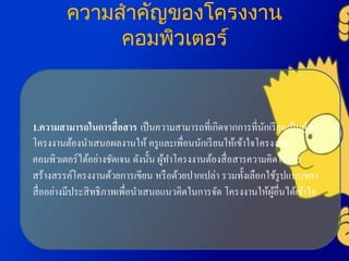 ความสาคัญของโครงงาน
คอมพิวเตอร์
1.ความสามารถในการสื่อสาร เป็นความสามารถที่เกิดจากการที่นักเรียนเป็นผู้ทา
โครงงานต้องนาเสนอผลงานให้ ครูและเพื่อนนักเรียนให้เข้าใจโครงงาน
คอมพิวเตอร์ได้อย่างชัดเจน ดังนั้น ผู้ทาโครงงานต้องสื่อสารความคิดในการ
สร้างสรรค์โครงงานด้วยการเขียน หรือด้วยปากเปล่า รวมทั้งเลือกใช้รูปแบบของ
สื่ออย่างมีประสิทธิภาพเพื่อนาเสนอแนวคิดในการจัด โครงงานให้ผู้อื่นได้เข้าใจ
 