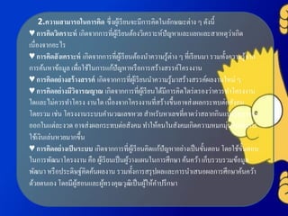 2.ความสามารถในการคิด ซึ่งผู้เรียนจะมีการคิดในลักษณะต่าง ๆ ดังนี้
♥ การคิดวิเคราะห์ เกิดจากการที่ผู้เรียนต้องวิเคราะห์ปัญหาและแยกแยะสาเหตุว่าเกิด
เนื่องจากอะไร
♥ การคิดสังเคราะห์ เกิดจากการที่ผู้เรียนต้องนาความรู้ต่าง ๆ ที่เรียนมา รวมทั้งความรู้จาก
การค้นหาข้อมูล เพื่อใช้ในการแก้ปัญหาหรือการสร้างสรรค์โครงงาน
♥ การคิดอย่างสร้างสรรค์ เกิดจากการที่ผู้เรียนนาความรู้มาสร้างสรรค์ผลงานใหม่ ๆ
♥ การคิดอย่างมีวิจารณญาณ เกิดจากการที่ผู้เรียนได้มีการคิดไตร่ตรองว่าควรทาโครงงาน
ใดและไม่ควรทาโครง งานใด เนื่องจากโครงงานที่สร้างขึ้นอาจส่งผลกระทบต่อสังคม
โดยรวม เช่น โครงงานระบบคานวณเลขหวย สาหรับหาเลขที่คาดว่าสลากกินแบ่งรัฐบาลจะ
ออกในแต่ละงวด อาจส่งผลกระทบต่อสังคม ทาให้คนในสังคมเกิดความหมกมุ่นในกับการ
ใช้เงินเล่นหวยมากขึ้น
♥ การคิดอย่างเป็นระบบ เกิดจากการที่ผู้เรียนคิดแก้ปัญหาอย่างเป็นขั้นตอน โดยใช้ขั้นตอน
ในการพัฒนาโครงงาน คือ ผู้เรียนเป็นผู้วางแผนในการศึกษา ค้นคว้า เก็บรวบรวมข้อมูล
พัฒนา หรือประดิษฐ์คิดค้นผลงาน รวมทั้งการสรุปผลและการนาเสนอผลการศึกษาค้นคว้า
ด้วยตนเอง โดยมีผู้สอนและผู้ทรงคุณวุฒิเป็นผู้ให้คาปรึกษา
 