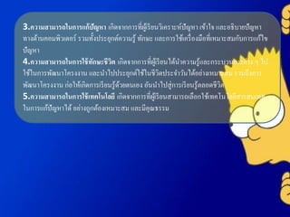 3.ความสามารถในการแก้ปัญหา เกิดจากการที่ผู้เรียนวิเคราะห์ปัญหา เข้าใจ และอธิบายปัญหา
ทางด้านคอมพิวเตอร์ รวมทั้งประยุกต์ความรู้ ทักษะ และการใช้เครื่องมือที่เหมาะสมกับการแก้ไข
ปัญหา
4.ความสามารถในการใช้ทักษะชีวิต เกิดจากการที่ผู้เรียนได้นาความรู้และกระบวนการต่าง ๆ ไป
ใช้ในการพัฒนาโครงงาน และนาไปประยุกต์ใช้ในชีวิตประจาวันได้อย่างเหมาะสม รวมถึงการ
พัฒนาโครงงาน ก่อให้เกิดการเรียนรู้ด้วยตนเอง อันนาไปสู่การเรียนรู้ตลอดชีวิต
5.ความสามารถในการใช้เทคโนโลยี เกิดจากการที่ผู้เรียนสามารถเลือกใช้เทคโนโลยีสารสนเทศ
ในการแก้ปัญหาได้ อย่างถูกต้องเหมาะสม และมีคุณธรรม
 