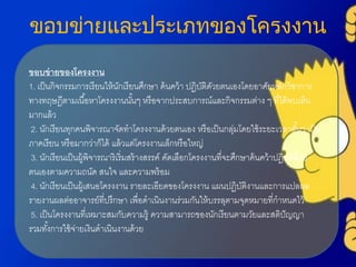 ขอบข่ายและประเภทของโครงงาน
ขอบข่ายของโครงงาน
1. เป็นกิจกรรมกำรเรียนให้นักเรียนศึกษำ ค้นคว้ำ ปฏิบัติดัวยตนเองโดยอำศัยหลักวิชำกำร
ทำงทฤษฎีตำมเนื้อหำโครงงำนนั้นๆ หรือจำกประสบกำรณ์และกิจกรรมต่ำง ๆ ที่ได้พบเห็น
มำกแล้ว
2. นักเรียนทุกคนพิจำรณำจัดทำโครงงำนด้วยตนเอง หรือเป็นกลุ่มโดยใช้ระยะเวลำสั้นๆ เป็น
ภำคเรียน หรือมำกว่ำก็ได้ แล้วแต่โครงงำนเล็กหรือใหญ่
3. นักเรียนเป็นผู้พิจำรณำริเริ่มสร้ำงสรรค์ คัดเลือกโครงงำนที่จะศึกษำค้นคว้ำปฏิบัติด้วย
ตนเองตำมควำมถนัด สนใจ และควำมพร้อม
4. นักเรียนเป็นผู้เสนอโครงงำน รำยละเอียดของโครงงำน แผนปฏิบัติงำนและกำรแปลผล
รำยงำนผลต่ออำจำรย์ที่ปรึกษำ เพื่อดำเนินงำนร่วมกันให้บรรลุตำมจุดหมำยที่กำหนดไว้
5. เป็นโครงงำนที่เหมำะสมกับควำมรู้ ควำมสำมำรถของนักเรียนตำมวัยและสติปัญญำ
รวมทั้งกำรใช้จ่ำยเงินดำเนินงำนด้วย
 