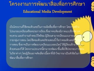 โครงงานการพัฒนาสื่อเพื่อการศึกษา
Educational Media Development
เป็นโครงงำนที่ใช้คอมพิวเตอร์ในกำรผลิตสื่อเพื่อกำรศึกษำ โดยกำรสร้ำง
โปรแกรมบทเรียนหรือหน่วยกำรเรียน ซึ่งอำจจะต้องมีภำคแบบฝึกหัด บท
ทบทวน และคำถำมคำตอบไว้พร้อม ผู้เรียนสำมำรถเรียนแบบรำยบุคคลหรือ
รำยกลุ่มกำรสอน โดยใช้คอมพิวเตอร์ช่วยสอนนี้ถือว่ำคอมพิวเตอร์เป็นอุปกรณ์
กำรสอน ซึ่งอำจเป็นกำรพัฒนำบทเรียนแบบออนไลน์ ให้ผู้เรียนเข้ำมำศึกษำ
ด้วยตนเองก็ได้ โครงงำนประเภทนี้สำมำรถพัฒนำขึ้นเพื่อใช้ประกอบกำรสอน
ในวิชำต่ำงๆ โดยผู้เรียนอำจคัดเลือกเนื้อหำที่เข้ำใจยำกมำเป็นหัวข้อในกำร
พัฒนำสื่อเพื่อกำรศึกษำ
 
