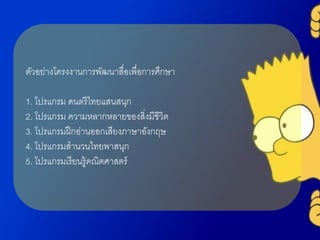 ตัวอย่ำงโครงงำนกำรพัฒนำสื่อเพื่อกำรศึกษำ
1. โปรแกรม ดนตรีไทยแสนสนุก
2. โปรแกรม ควำมหลำกหลำยของสิ่งมีชีวิต
3. โปรแกรมฝึกอ่ำนออกเสียงภำษำอังกฤษ
4. โปรแกรมสำนวนไทยพำสนุก
5. โปรแกรมเรียนรู้คณิตศำสตร์
 
