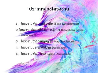 1. โครงงานพัฒนาเครื่องมือ (Tools Development)
2. โครงงานพัฒนาสื่อเพื่อการศึกษา (Educational Media
Development)
3. โครงงานจาลองทฤษฏี (Theory Simulation)
4. โครงงานประยุกต์ใช้งาน (Application)
5. โครงงานพัฒนาเกม (Game Development)
 